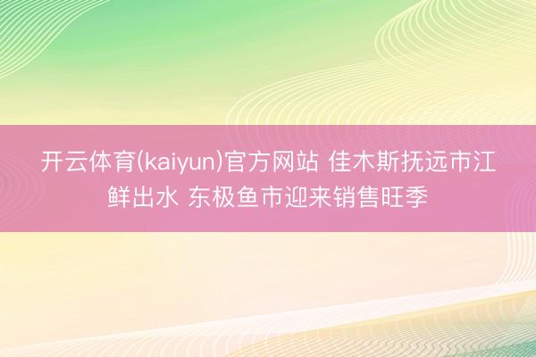 开云体育(kaiyun)官方网站 佳木斯抚远市江鲜出水 东极鱼市迎来销售旺季