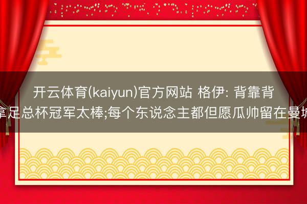 开云体育(kaiyun)官方网站 格伊: 背靠背拿足总杯冠军太棒;每个东说念主都但愿瓜帅留在曼城
