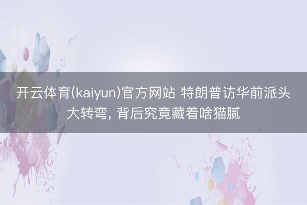开云体育(kaiyun)官方网站 特朗普访华前派头大转弯， 背后究竟藏着啥猫腻