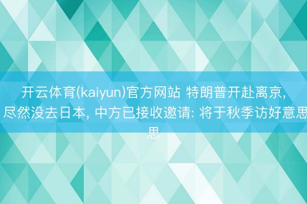 开云体育(kaiyun)官方网站 特朗普开赴离京， 尽然没去日本， 中方已接收邀请: 将于秋季访好意思