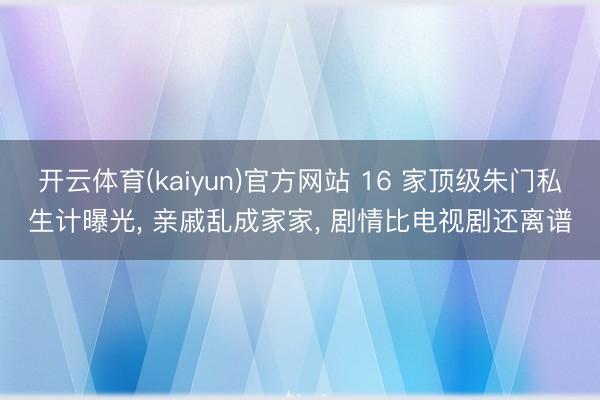 开云体育(kaiyun)官方网站 16 家顶级朱门私生计曝光， 亲戚乱成家家， 剧情比电视剧还离谱