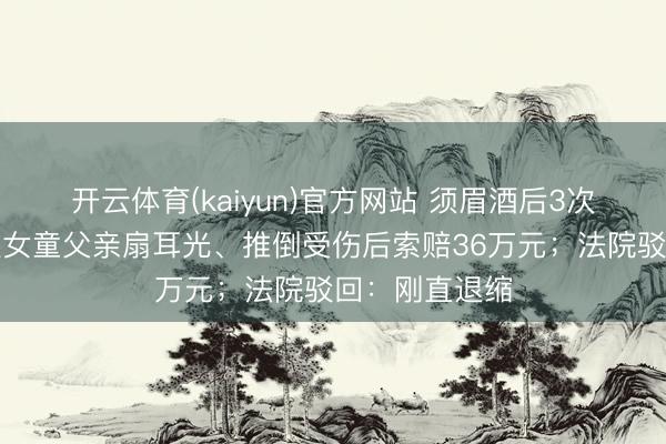 开云体育(kaiyun)官方网站 须眉酒后3次淆乱女童，被女童父亲扇耳光、推倒受伤后索赔36万元；法院驳回：刚直退缩