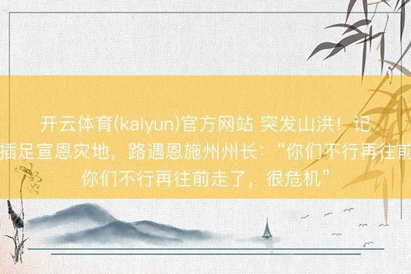 开云体育(kaiyun)官方网站 突发山洪！记者徒步3小时，插足宣恩灾地，路遇恩施州州长：“你们不行再往前走了，很危机”