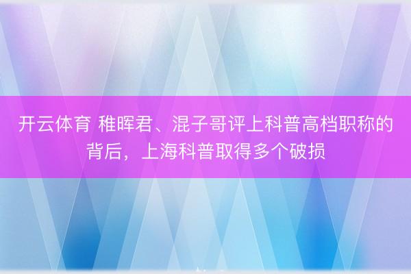 开云体育 稚晖君、混子哥评上科普高档职称的背后，上海科普取得多个破损