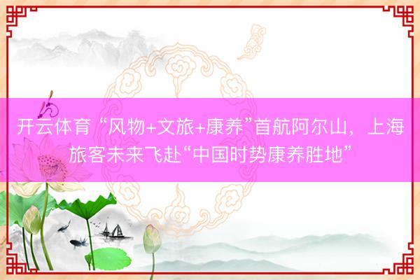 开云体育 “风物+文旅+康养”首航阿尔山，上海旅客未来飞赴“中国时势康养胜地”