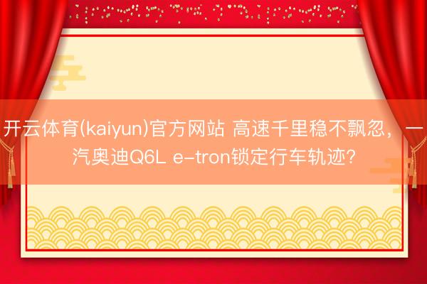 开云体育(kaiyun)官方网站 高速千里稳不飘忽，一汽奥迪Q6L e-tron锁定行车轨迹?