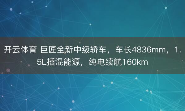 开云体育 巨匠全新中级轿车，车长4836mm，1.5L插混能源，纯电续航160km