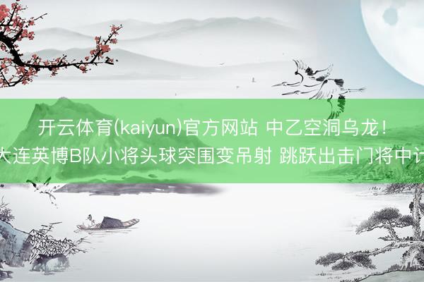 开云体育(kaiyun)官方网站 中乙空洞乌龙！大连英博B队小将头球突围变吊射 跳跃出击门将中计