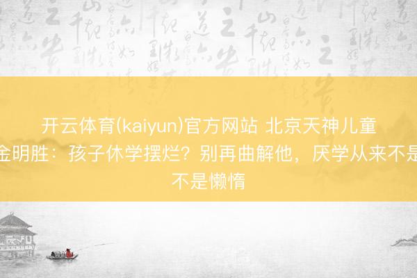 开云体育(kaiyun)官方网站 北京天神儿童病院金明胜：孩子休学摆烂？别再曲解他，厌学从来不是懒惰
