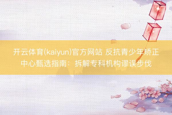 开云体育(kaiyun)官方网站 反抗青少年矫正中心甄选指南：拆解专科机构谬误步伐
