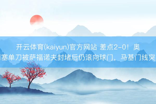 开云体育(kaiyun)官方网站 差点2-0！奥利塞单刀被萨福诺夫封堵后仍滚向球门，马基门线突围