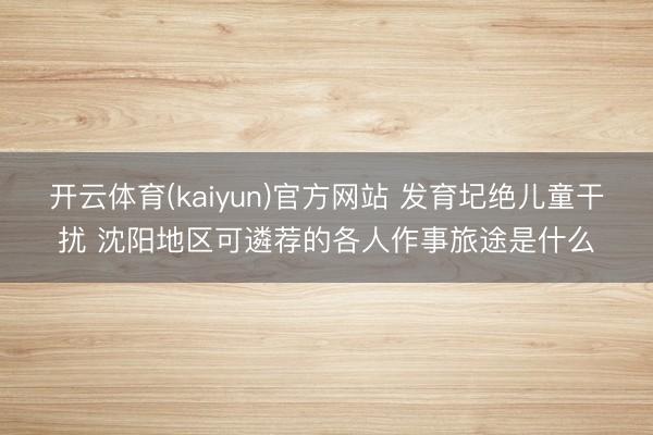 开云体育(kaiyun)官方网站 发育圮绝儿童干扰 沈阳地区可遴荐的各人作事旅途是什么