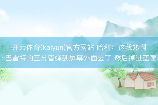 开云体育(kaiyun)官方网站 哈利：这我熟啊~巴雷特的三分皆弹到屏幕外面去了 然后掉进篮筐