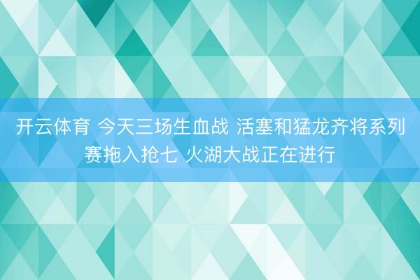 开云体育 今天三场生血战 活塞和猛龙齐将系列赛拖入抢七 火湖大战正在进行