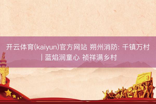 开云体育(kaiyun)官方网站 朔州消防: 千镇万村 | 蓝焰润童心 祯祥满乡村