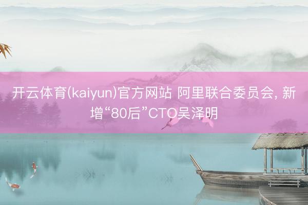开云体育(kaiyun)官方网站 阿里联合委员会， 新增“80后”CTO吴泽明