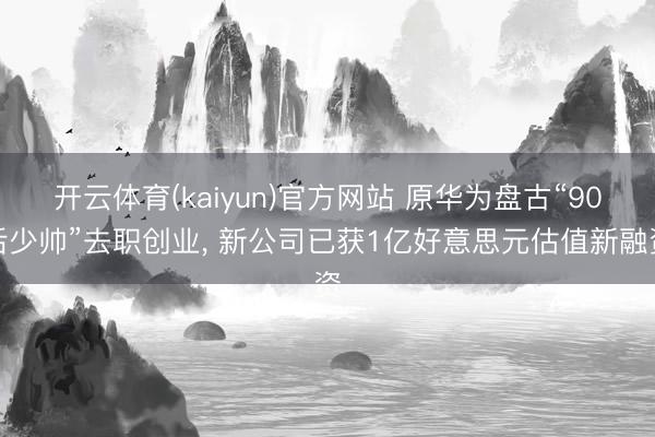 开云体育(kaiyun)官方网站 原华为盘古“90后少帅”去职创业， 新公司已获1亿好意思元估值新融资