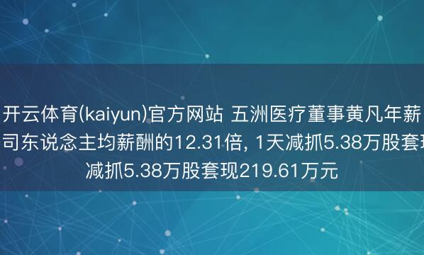 开云体育(kaiyun)官方网站 五洲医疗董事黄凡年薪91.7万元是公司东说念主均薪酬的12.31倍， 1天减抓5.38万股套现219.61万元