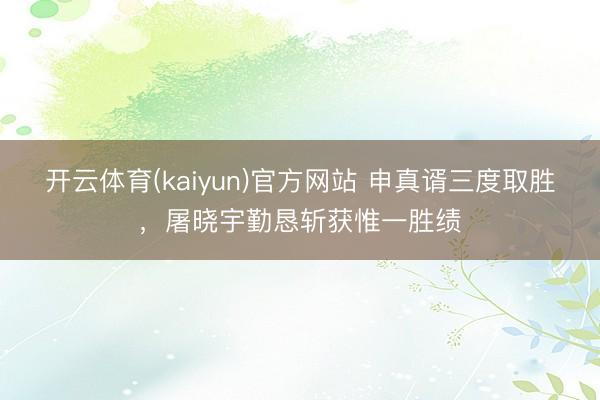 开云体育(kaiyun)官方网站 申真谞三度取胜，屠晓宇勤恳斩获惟一胜绩