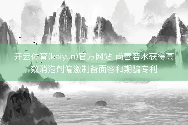 开云体育(kaiyun)官方网站 尚善若水获得高效消泡剂偏激制备面容和期骗专利
