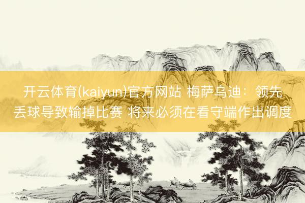 开云体育(kaiyun)官方网站 梅萨乌迪：领先丢球导致输掉比赛 将来必须在看守端作出调度