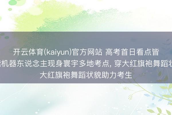 开云体育(kaiyun)官方网站 高考首日看点皆备: 多款智能机器东说念主现身寰宇多地考点， 穿大红旗袍舞蹈状貌助力考生