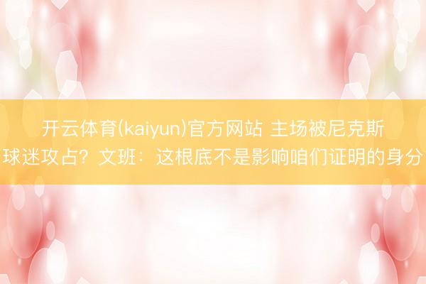 开云体育(kaiyun)官方网站 主场被尼克斯球迷攻占？文班：这根底不是影响咱们证明的身分