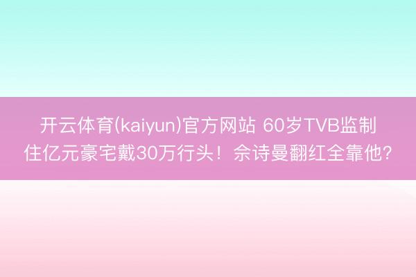 开云体育(kaiyun)官方网站 60岁TVB监制住亿元豪宅戴30万行头！佘诗曼翻红全靠他？