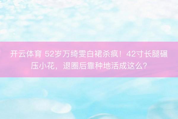 开云体育 52岁万绮雯白裙杀疯！42寸长腿碾压小花，退圈后靠种地活成这么？