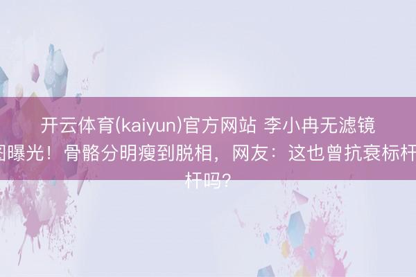 开云体育(kaiyun)官方网站 李小冉无滤镜生图曝光！骨骼分明瘦到脱相，网友：这也曾抗衰标杆吗？