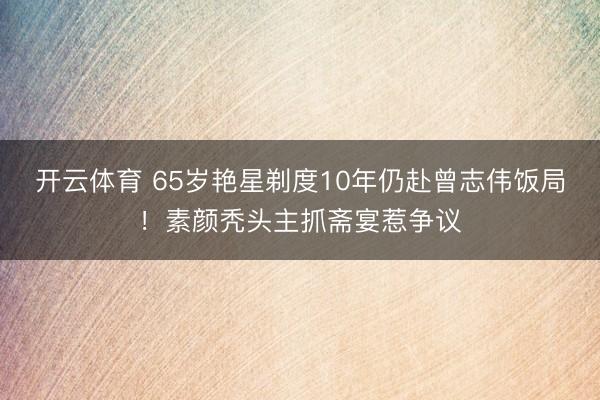 开云体育 65岁艳星剃度10年仍赴曾志伟饭局!素颜秃头主抓斋宴惹争议
