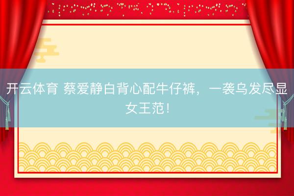 开云体育 蔡爱静白背心配牛仔裤，一袭乌发尽显女王范！