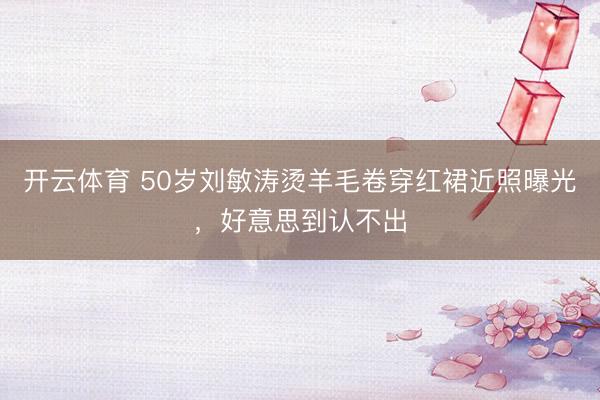 开云体育 50岁刘敏涛烫羊毛卷穿红裙近照曝光,好意思到认不出