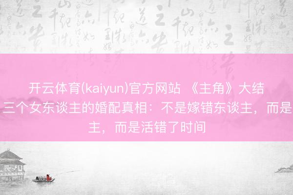 开云体育(kaiyun)官方网站 《主角》大结局太扎心！三个女东谈主的婚配真相：不是嫁错东谈主，而是活错了时间