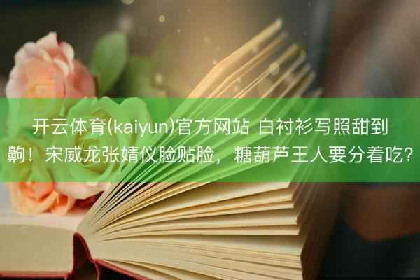 开云体育(kaiyun)官方网站 白衬衫写照甜到齁！宋威龙张婧仪脸贴脸，糖葫芦王人要分着吃？