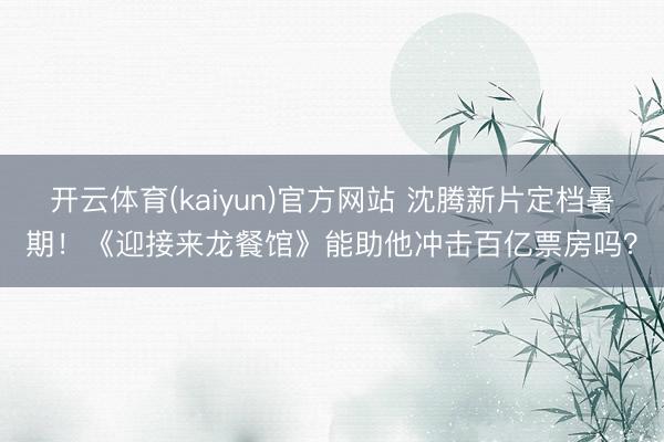 开云体育(kaiyun)官方网站 沈腾新片定档暑期！《迎接来龙餐馆》能助他冲击百亿票房吗？
