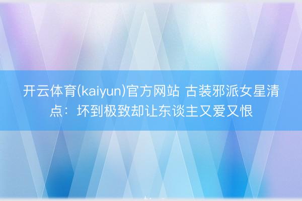 开云体育(kaiyun)官方网站 古装邪派女星清点：坏到极致却让东谈主又爱又恨