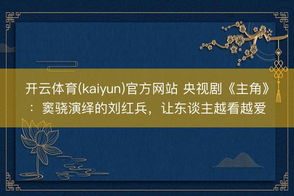 开云体育(kaiyun)官方网站 央视剧《主角》：窦骁演绎的刘红兵，让东谈主越看越爱