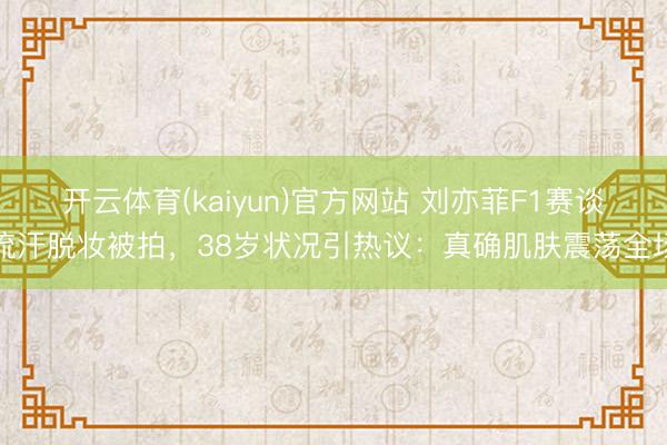 开云体育(kaiyun)官方网站 刘亦菲F1赛谈流汗脱妆被拍，38岁状况引热议：真确肌肤震荡全场