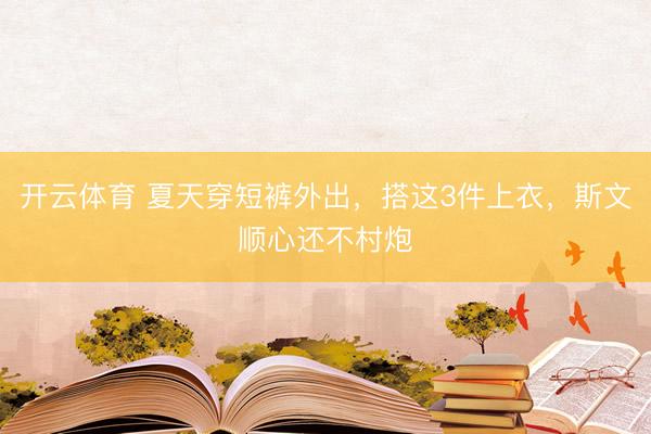 开云体育 夏天穿短裤外出，搭这3件上衣，斯文顺心还不村炮