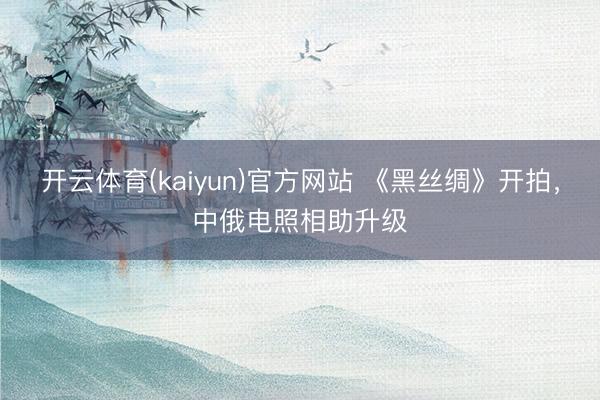 开云体育(kaiyun)官方网站 《黑丝绸》开拍，中俄电照相助升级