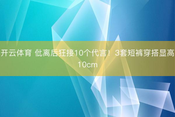开云体育 仳离后狂接10个代言！3套短裤穿搭显高10cm