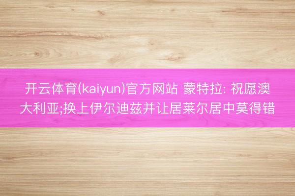 开云体育(kaiyun)官方网站 蒙特拉: 祝愿澳大利亚;换上伊尔迪兹并让居莱尔居中莫得错