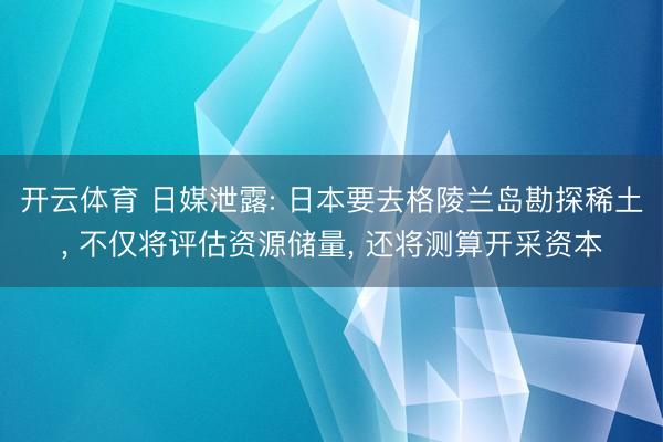 开云体育 日媒泄露: 日本要去格陵兰岛勘探稀土， 不仅将评估资源储量， 还将测算开采资本