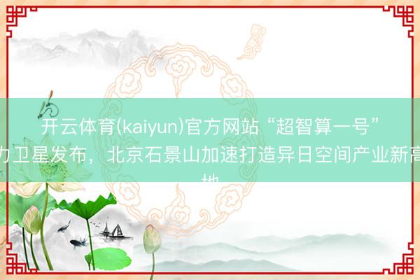 开云体育(kaiyun)官方网站 “超智算一号”算力卫星发布，北京石景山加速打造异日空间产业新高地