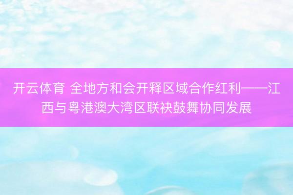 开云体育 全地方和会开释区域合作红利——江西与粤港澳大湾区联袂鼓舞协同发展
