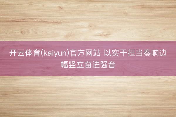 开云体育(kaiyun)官方网站 以实干担当奏响边幅竖立奋进强音
