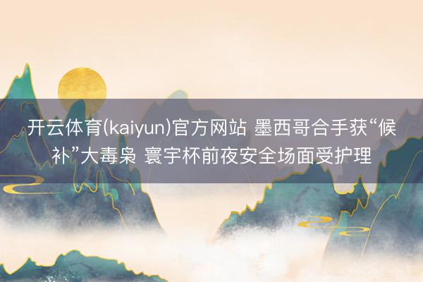 开云体育(kaiyun)官方网站 墨西哥合手获“候补”大毒枭 寰宇杯前夜安全场面受护理