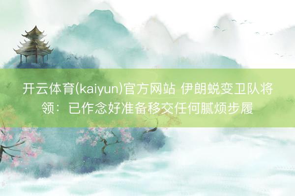 开云体育(kaiyun)官方网站 伊朗蜕变卫队将领：已作念好准备移交任何腻烦步履