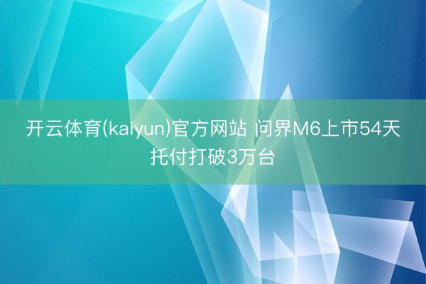 开云体育(kaiyun)官方网站 问界M6上市54天托付打破3万台